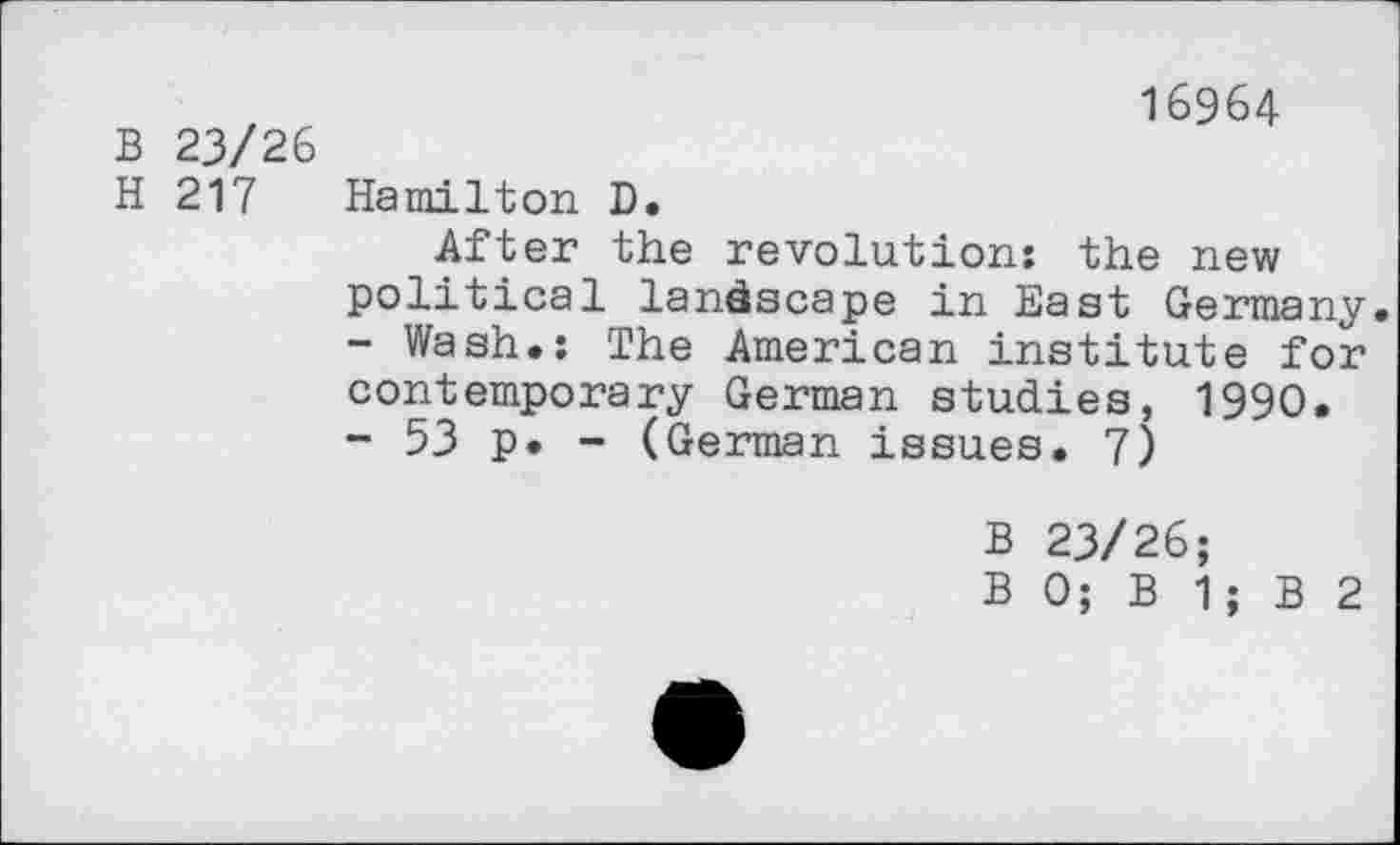 ﻿B 23/26 H 217
16964
Hamilton D.
After the revolution: the new political landscape in East Germany.
-	Wash.: The American institute for contemporary German studies, 1990.
-	53 p. - (German issues. 7)
B 23/26;
B 0; B 1; B 2